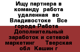 Ищу партнера в команду (работа удаленная) во Владивостоке - Все города Работа » Дополнительный заработок и сетевой маркетинг   . Тверская обл.,Кашин г.